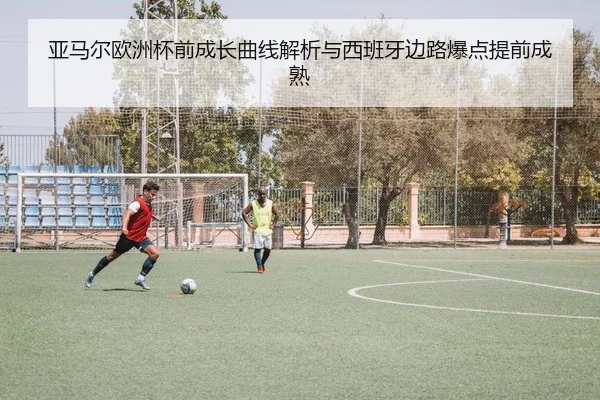 亚马尔欧洲杯前成长曲线解析与西班牙边路爆点提前成熟（K1 Sports）